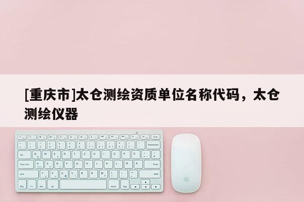 [重庆市]太仓测绘资质单位名称代码，太仓测绘仪器