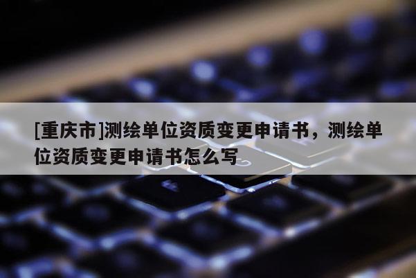 [重庆市]测绘单位资质变更申请书，测绘单位资质变更申请书怎么写
