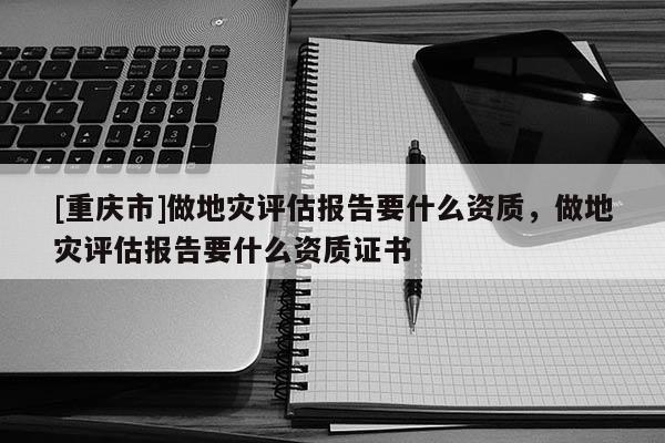 [重庆市]做地灾评估报告要什么资质，做地灾评估报告要什么资质证书