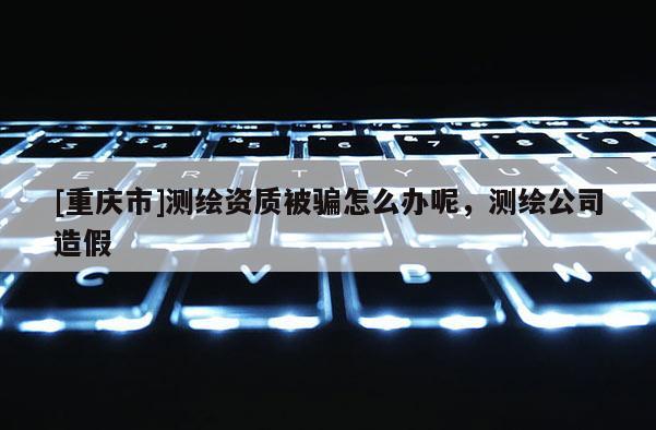 [重庆市]测绘资质被骗怎么办呢，测绘公司造假