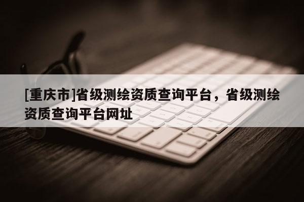[重庆市]省级测绘资质查询平台，省级测绘资质查询平台网址