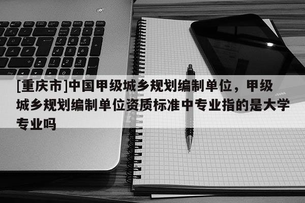 [重庆市]中国甲级城乡规划编制单位，甲级城乡规划编制单位资质标准中专业指的是大学专业吗