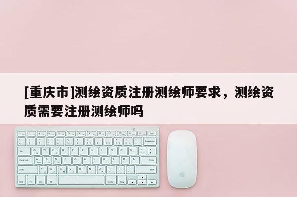[重庆市]测绘资质注册测绘师要求，测绘资质需要注册测绘师吗
