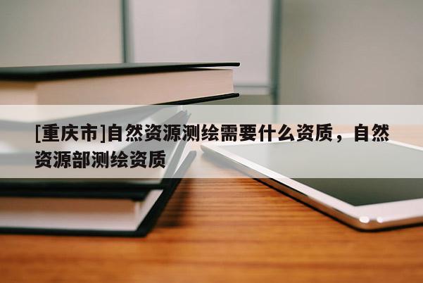 [重庆市]自然资源测绘需要什么资质，自然资源部测绘资质