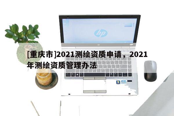 [重庆市]2021测绘资质申请，2021年测绘资质管理办法