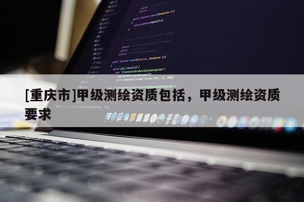 [重庆市]甲级测绘资质包括，甲级测绘资质要求