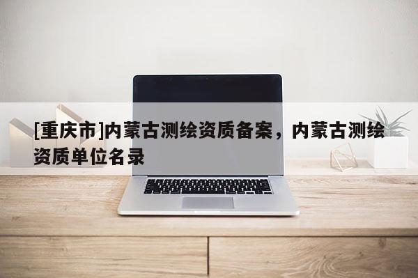[重庆市]内蒙古测绘资质备案，内蒙古测绘资质单位名录