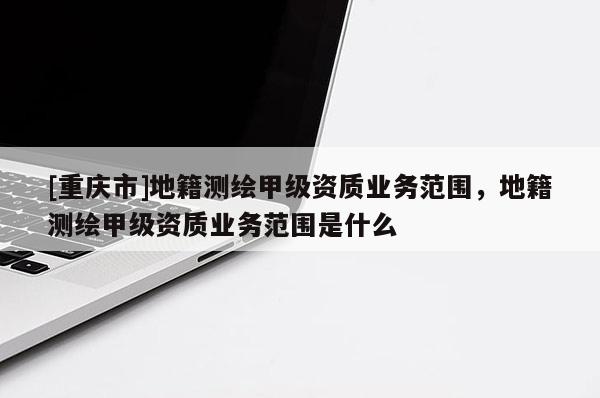 [重庆市]地籍测绘甲级资质业务范围，地籍测绘甲级资质业务范围是什么