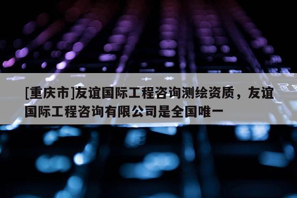 [重庆市]友谊国际工程咨询测绘资质，友谊国际工程咨询有限公司是全国唯一