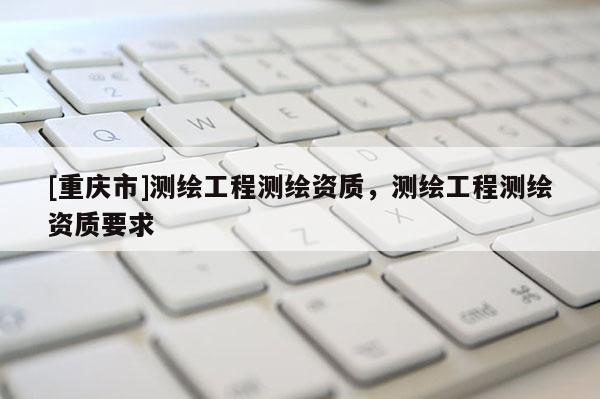 [重庆市]测绘工程测绘资质，测绘工程测绘资质要求