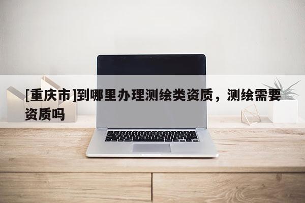 [重庆市]到哪里办理测绘类资质，测绘需要资质吗