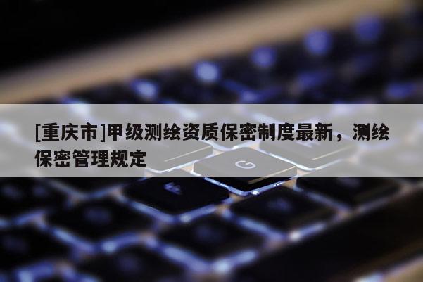 [重庆市]甲级测绘资质保密制度最新，测绘保密管理规定
