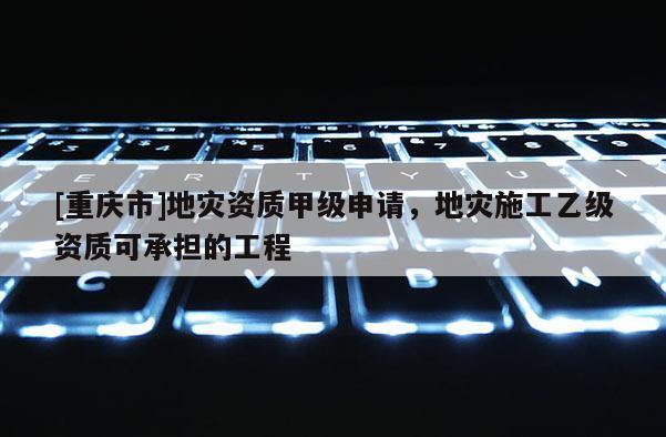 [重庆市]地灾资质甲级申请，地灾施工乙级资质可承担的工程