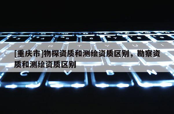 [重庆市]物探资质和测绘资质区别，勘察资质和测绘资质区别