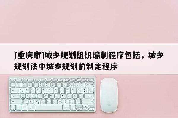 [重庆市]城乡规划组织编制程序包括，城乡规划法中城乡规划的制定程序