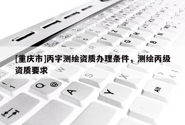 [重庆市]丙字测绘资质办理条件，测绘丙级资质要求