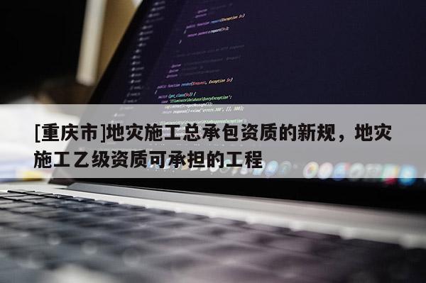 [重庆市]地灾施工总承包资质的新规，地灾施工乙级资质可承担的工程