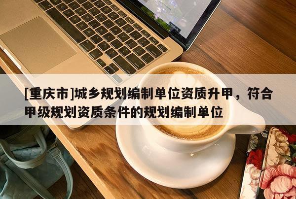 [重庆市]城乡规划编制单位资质升甲，符合甲级规划资质条件的规划编制单位
