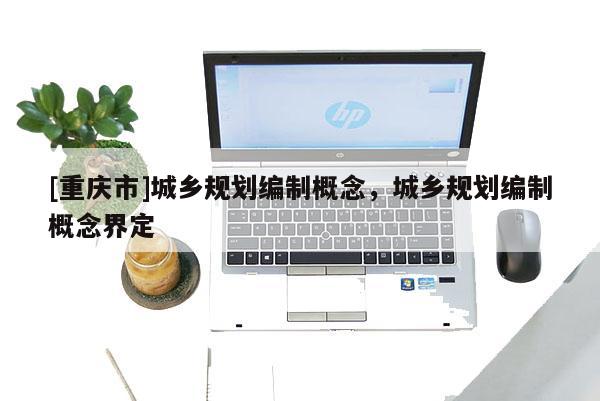 [重庆市]城乡规划编制概念，城乡规划编制概念界定