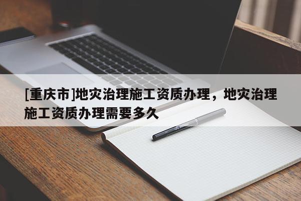 [重庆市]地灾治理施工资质办理，地灾治理施工资质办理需要多久