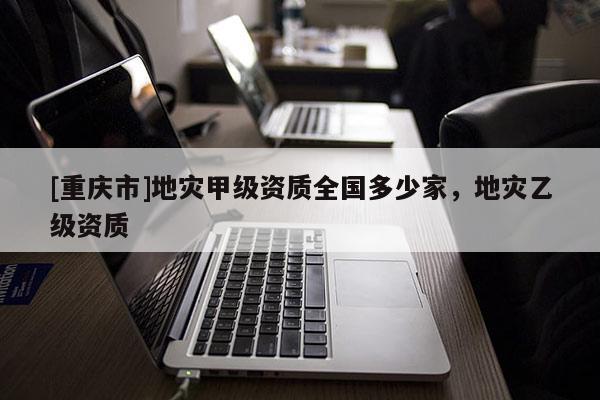 [重庆市]地灾甲级资质全国多少家，地灾乙级资质