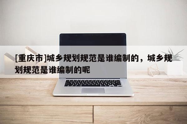 [重庆市]城乡规划规范是谁编制的，城乡规划规范是谁编制的呢