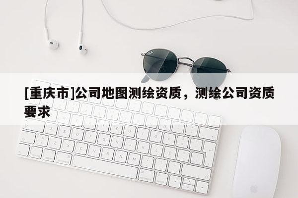 [重庆市]公司地图测绘资质，测绘公司资质要求