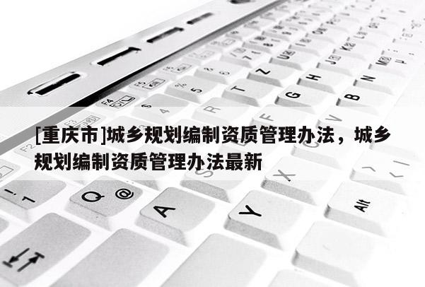 [重庆市]城乡规划编制资质管理办法，城乡规划编制资质管理办法最新