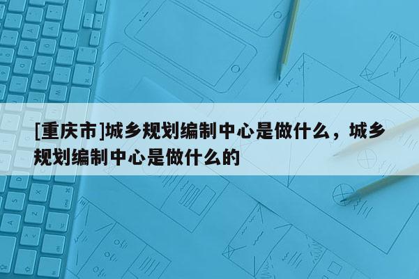 [重庆市]城乡规划编制中心是做什么，城乡规划编制中心是做什么的