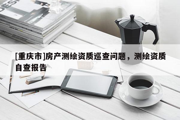 [重庆市]房产测绘资质巡查问题，测绘资质自查报告