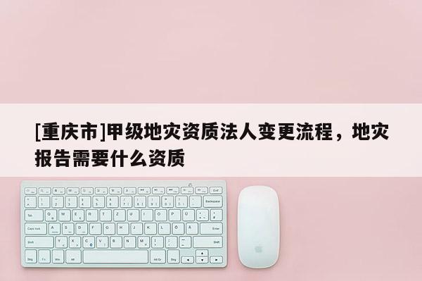 [重庆市]甲级地灾资质法人变更流程，地灾报告需要什么资质