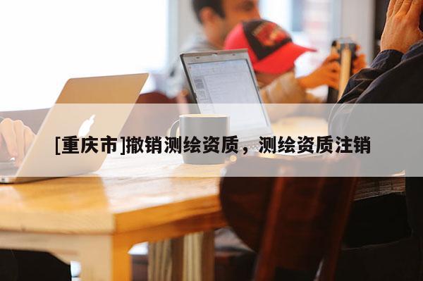 [重庆市]撤销测绘资质，测绘资质注销