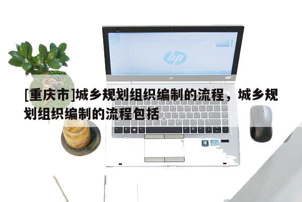 [重庆市]城乡规划组织编制的流程，城乡规划组织编制的流程包括