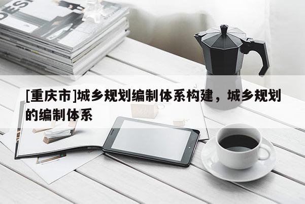 [重庆市]城乡规划编制体系构建，城乡规划的编制体系