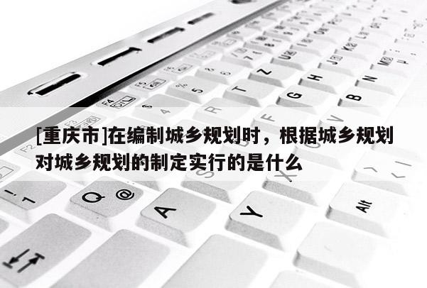 [重庆市]在编制城乡规划时，根据城乡规划对城乡规划的制定实行的是什么