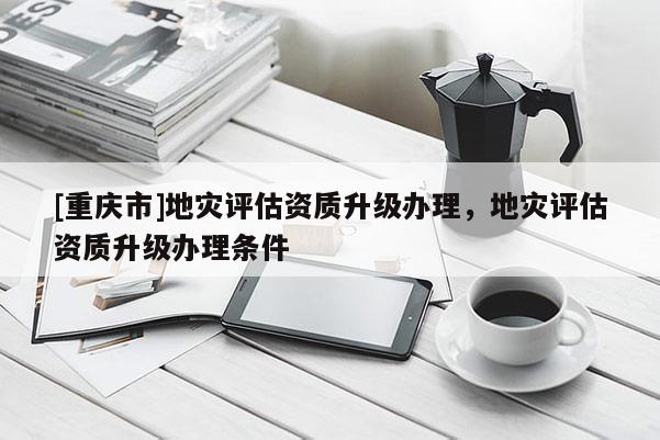 [重庆市]地灾评估资质升级办理，地灾评估资质升级办理条件