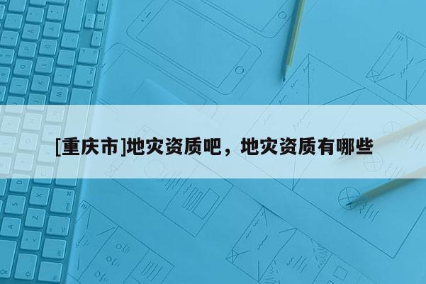 [重庆市]地灾资质吧，地灾资质有哪些