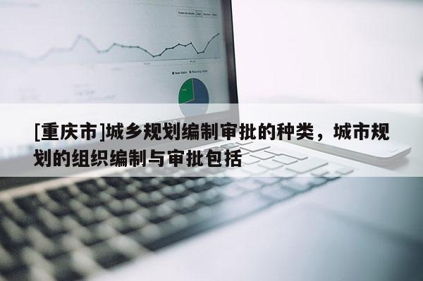 [重庆市]城乡规划编制审批的种类，城市规划的组织编制与审批包括