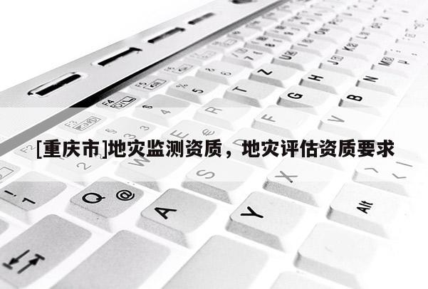 [重庆市]地灾监测资质，地灾评估资质要求