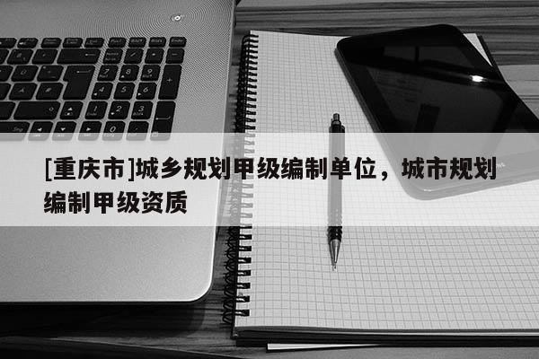 [重庆市]城乡规划甲级编制单位，城市规划编制甲级资质