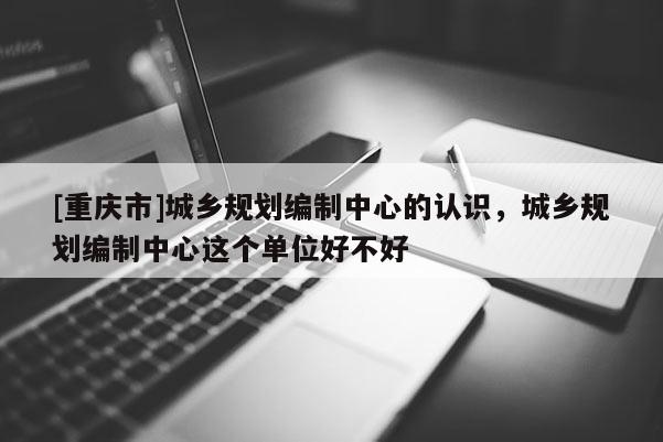 [重庆市]城乡规划编制中心的认识，城乡规划编制中心这个单位好不好