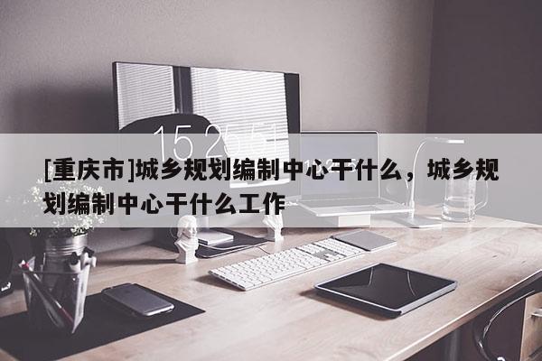 [重庆市]城乡规划编制中心干什么，城乡规划编制中心干什么工作