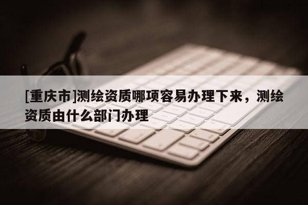 [重庆市]测绘资质哪项容易办理下来，测绘资质由什么部门办理