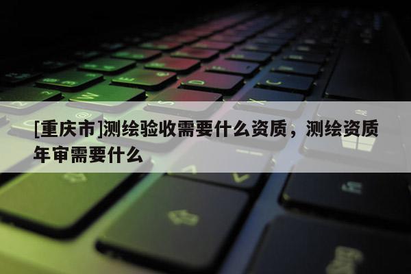 [重庆市]测绘验收需要什么资质，测绘资质年审需要什么