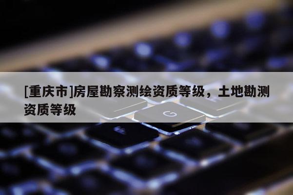 [重庆市]房屋勘察测绘资质等级，土地勘测资质等级