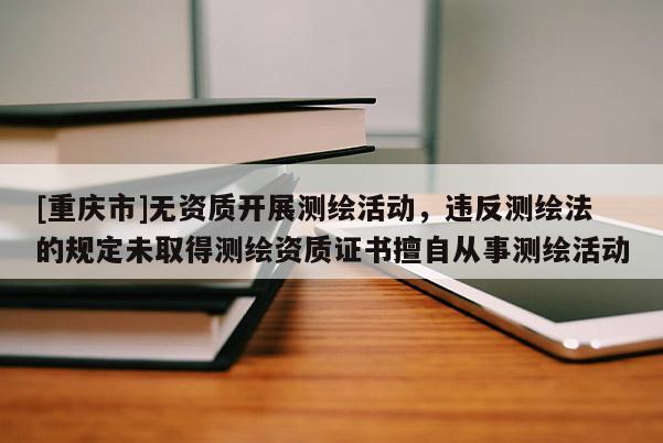 [重庆市]无资质开展测绘活动，违反测绘法的规定未取得测绘资质证书擅自从事测绘活动
