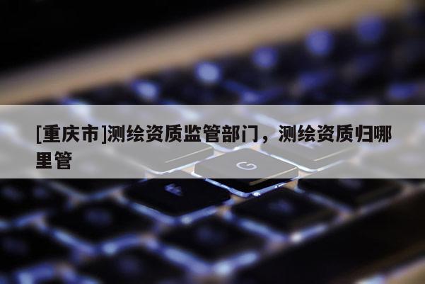 [重庆市]测绘资质监管部门，测绘资质归哪里管
