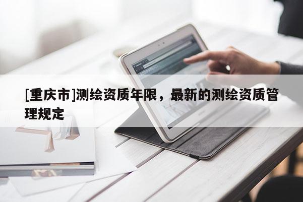 [重庆市]测绘资质年限，最新的测绘资质管理规定
