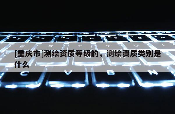 [重庆市]测绘资质等级的，测绘资质类别是什么