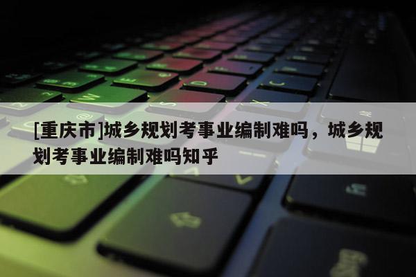 [重庆市]城乡规划考事业编制难吗，城乡规划考事业编制难吗知乎